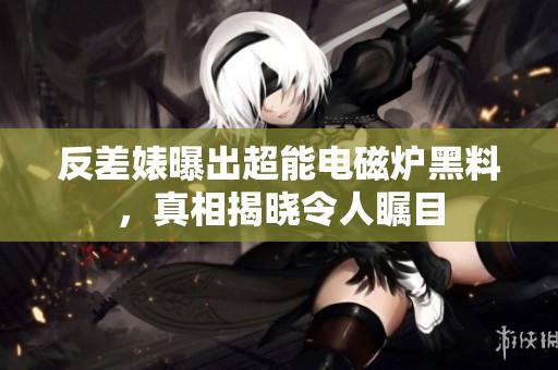反差婊曝出超能电磁炉黑料，真相揭晓令人瞩目