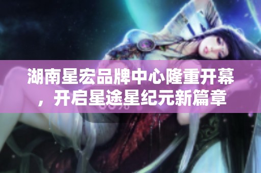 湖南星宏品牌中心隆重开幕，开启星途星纪元新篇章