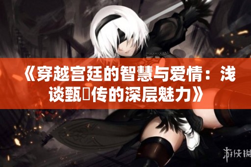 《穿越宫廷的智慧与爱情：浅谈甄嬛传的深层魅力》
