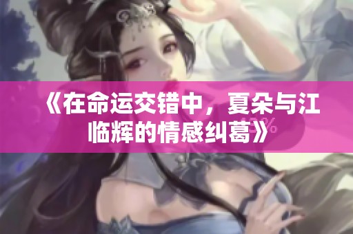 《在命运交错中，夏朵与江临辉的情感纠葛》