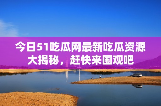 今日51吃瓜网最新吃瓜资源大揭秘，赶快来围观吧