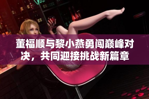董福顺与黎小燕勇闯巅峰对决，共同迎接挑战新篇章