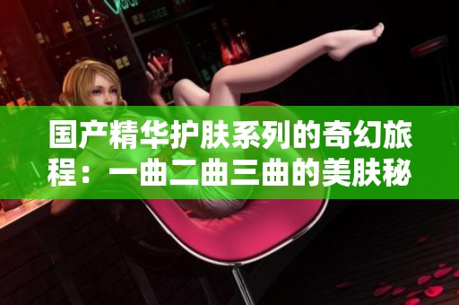 国产精华护肤系列的奇幻旅程：一曲二曲三曲的美肤秘密