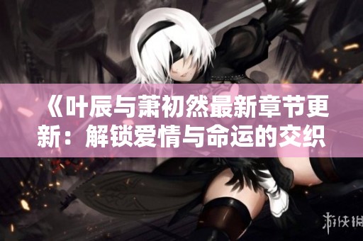 《叶辰与萧初然最新章节更新：解锁爱情与命运的交织》