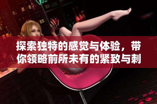 探索独特的感觉与体验，带你领略前所未有的紧致与刺激