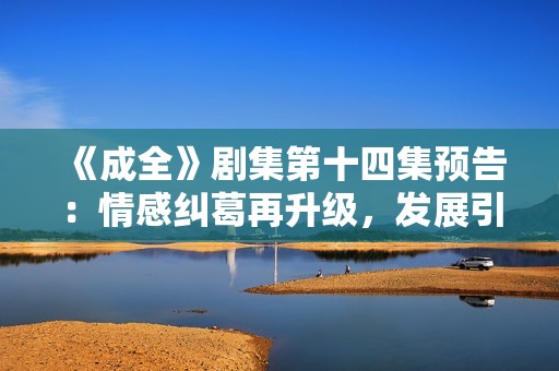 《成全》剧集第十四集预告：情感纠葛再升级，发展引人期待