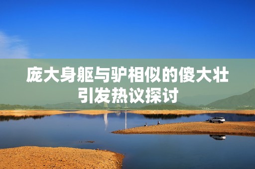 庞大身躯与驴相似的傻大壮引发热议探讨