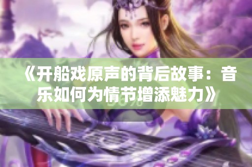 《开船戏原声的背后故事：音乐如何为情节增添魅力》