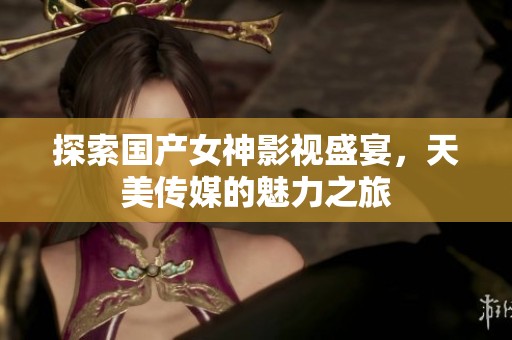 探索国产女神影视盛宴，天美传媒的魅力之旅