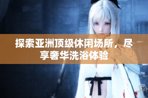 探索亚洲顶级休闲场所，尽享奢华洗浴体验