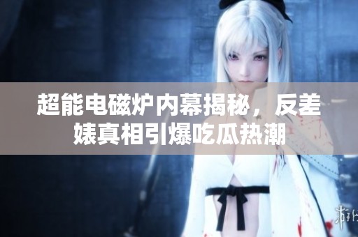 超能电磁炉内幕揭秘，反差婊真相引爆吃瓜热潮