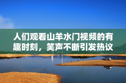 人们观看山羊水门视频的有趣时刻，笑声不断引发热议