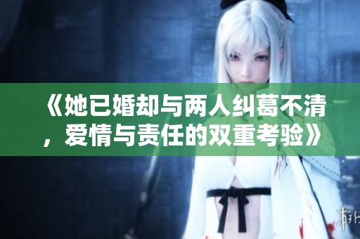 《她已婚却与两人纠葛不清，爱情与责任的双重考验》