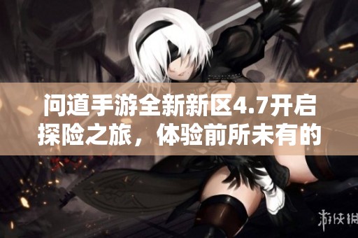 问道手游全新新区4.7开启探险之旅，体验前所未有的精彩乐趣