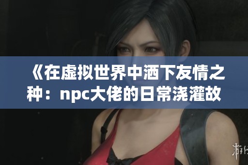 《在虚拟世界中洒下友情之种：npc大佬的日常浇灌故事》