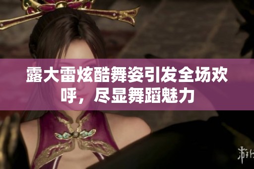 露大雷炫酷舞姿引发全场欢呼，尽显舞蹈魅力