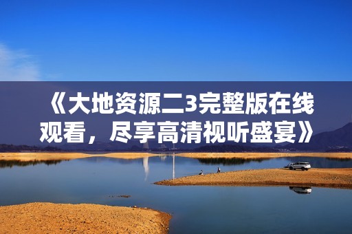 《大地资源二3完整版在线观看，尽享高清视听盛宴》