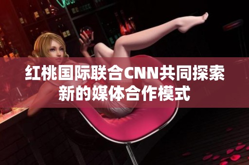 红桃国际联合CNN共同探索新的媒体合作模式