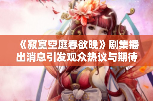 《寂寞空庭春欲晚》剧集播出消息引发观众热议与期待