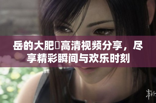 岳的大肥坹高清视频分享，尽享精彩瞬间与欢乐时刻