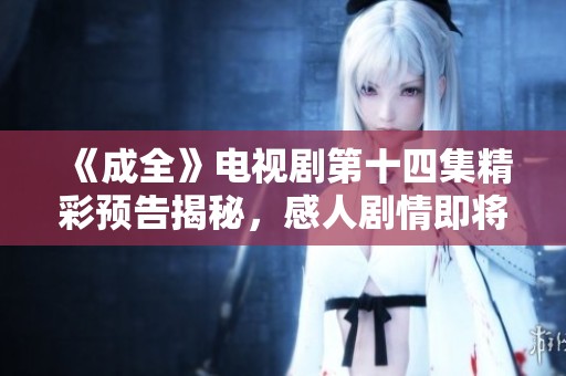 《成全》电视剧第十四集精彩预告揭秘，感人剧情即将上线