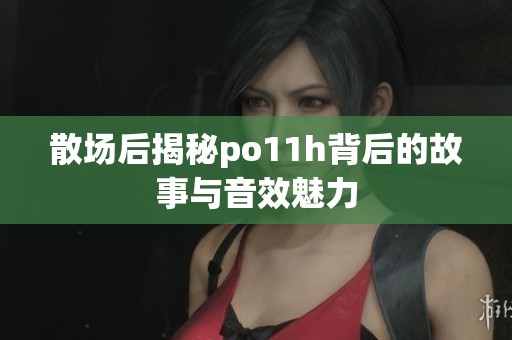 散场后揭秘po11h背后的故事与音效魅力