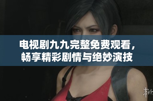电视剧九九完整免费观看，畅享精彩剧情与绝妙演技