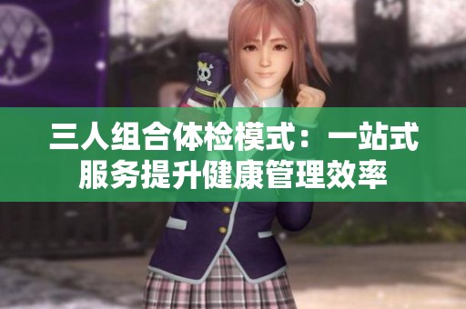 三人组合体检模式：一站式服务提升健康管理效率