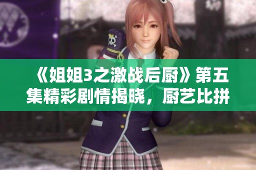 《姐姐3之激战后厨》第五集精彩剧情揭晓，厨艺比拼升级！
