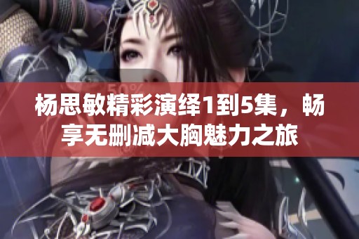 杨思敏精彩演绎1到5集，畅享无删减大胸魅力之旅