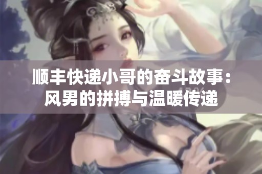 顺丰快递小哥的奋斗故事：风男的拼搏与温暖传递