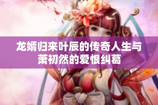 龙婿归来叶辰的传奇人生与萧初然的爱恨纠葛