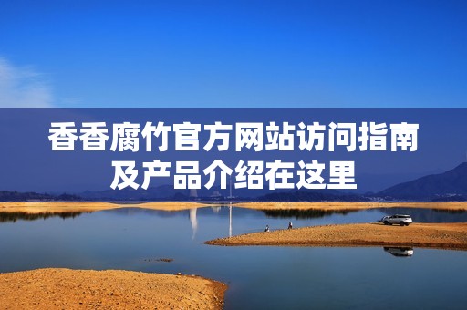 香香腐竹官方网站访问指南及产品介绍在这里