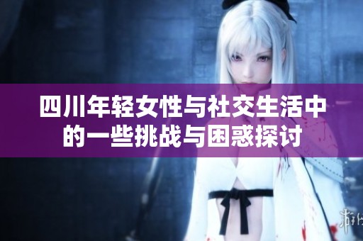 四川年轻女性与社交生活中的一些挑战与困惑探讨