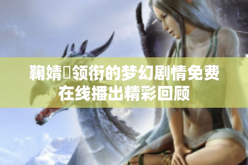 鞠婧祎领衔的梦幻剧情免费在线播出精彩回顾