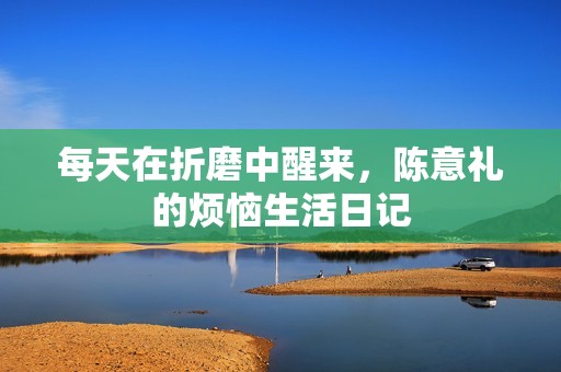 每天在折磨中醒来，陈意礼的烦恼生活日记