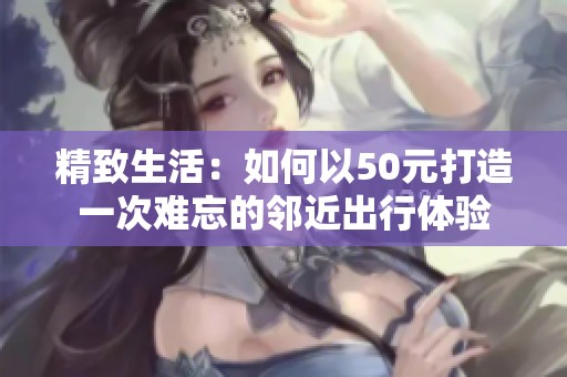 精致生活：如何以50元打造一次难忘的邻近出行体验