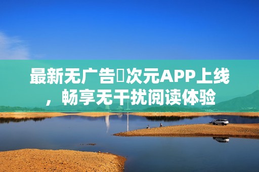 最新无广告囧次元APP上线，畅享无干扰阅读体验