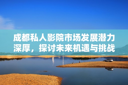 成都私人影院市场发展潜力深厚，探讨未来机遇与挑战