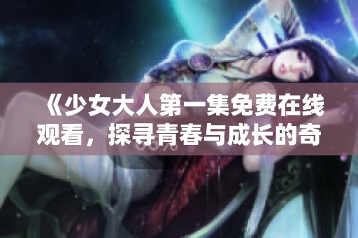 《少女大人第一集免费在线观看，探寻青春与成长的奇妙旅程》