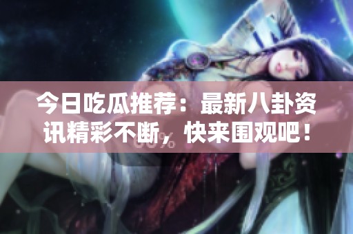 今日吃瓜推荐：最新八卦资讯精彩不断，快来围观吧！