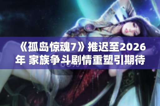 《孤岛惊魂7》推迟至2026年 家族争斗剧情重塑引期待