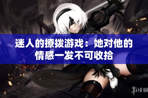 迷人的撩拨游戏：她对他的情感一发不可收拾