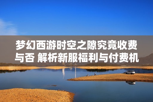 梦幻西游时空之隙究竟收费与否 解析新服福利与付费机制