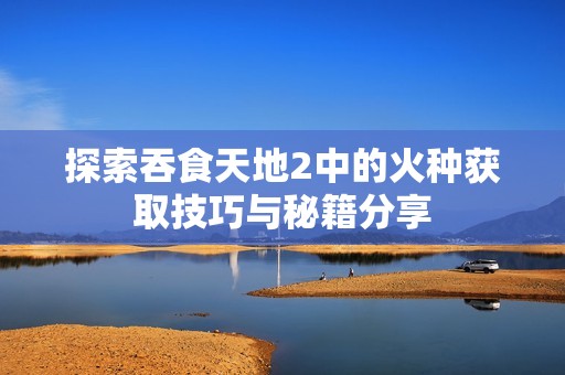 探索吞食天地2中的火种获取技巧与秘籍分享