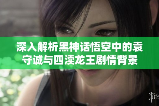 深入解析黑神话悟空中的袁守诚与四渎龙王剧情背景