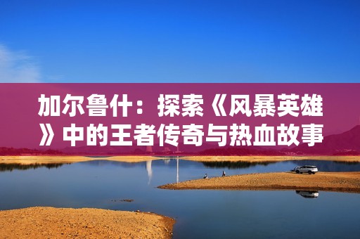 加尔鲁什：探索《风暴英雄》中的王者传奇与热血故事