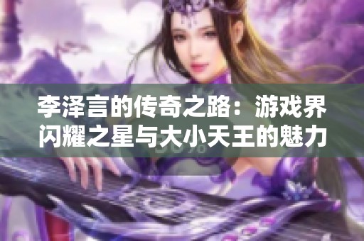 李泽言的传奇之路：游戏界闪耀之星与大小天王的魅力探索