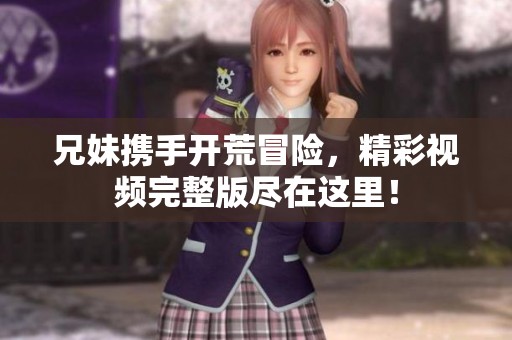 兄妹携手开荒冒险，精彩视频完整版尽在这里！