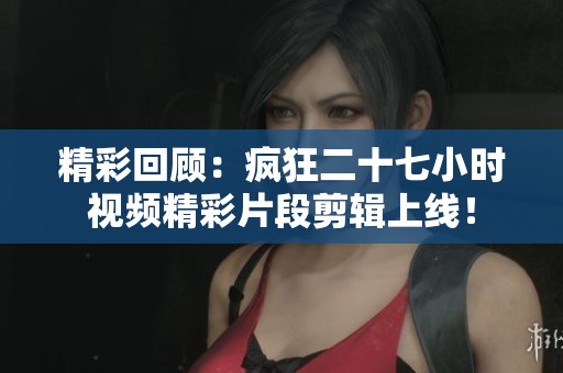 精彩回顾：疯狂二十七小时视频精彩片段剪辑上线！